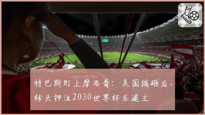 特巴斯盯上摩洛哥：美国搞砸后，转头押注2030世界杯东道主