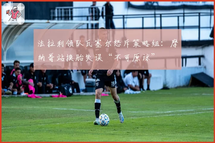 法拉利领队瓦塞尔怒斥策略组:摩纳哥站换胎失误“不可原谅”
