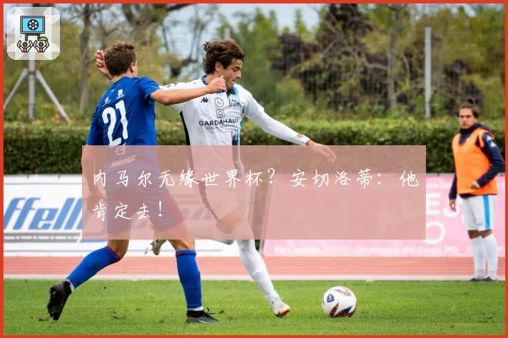 内马尔无缘世界杯？安切洛蒂：他肯定去！