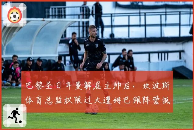 巴黎圣日耳曼解雇主帅后，坎波斯体育总监权限过大遭姆巴佩阵营抵制