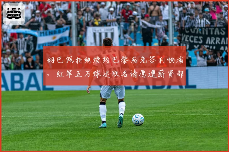 姆巴佩拒绝续约巴黎或免签利物浦，红军五万球迷联名请愿遭薪资部门警告