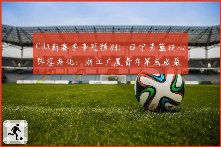 CBA新赛季争冠预测：辽宁男篮核心阵容老化，浙江广厦青年军或成最大黑马