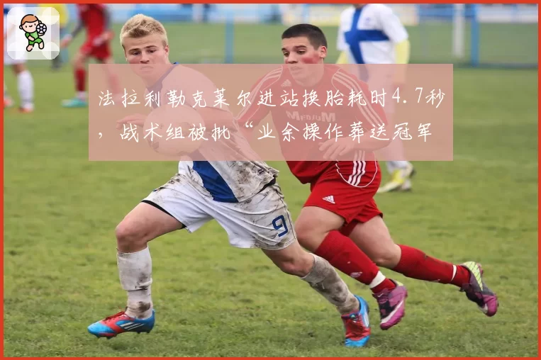 法拉利勒克莱尔进站换胎耗时4.7秒,战术组被批“业余操作葬送冠军”