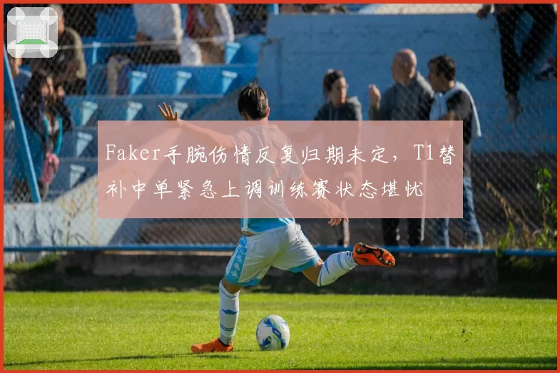 Faker手腕伤情反复归期未定,T1替补中单紧急上调训练赛状态堪忧