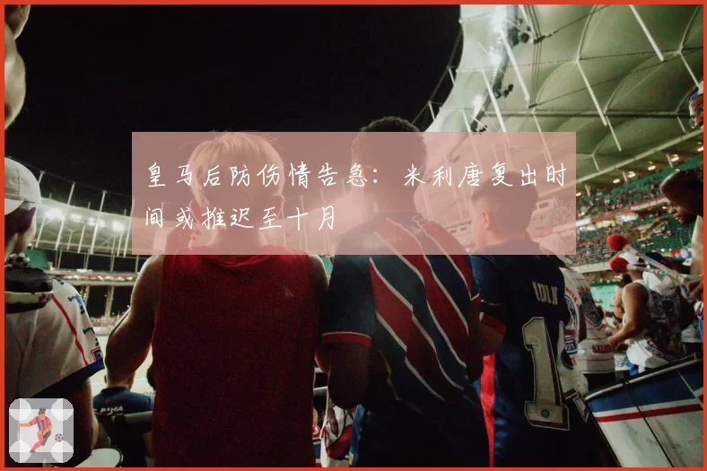 皇马后防伤情告急：米利唐复出时间或推迟至十月