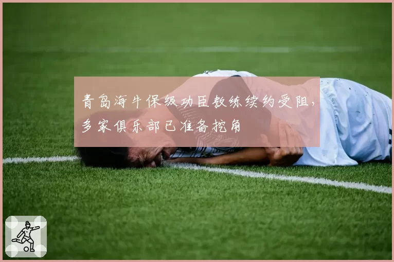 青岛海牛保级功臣教练续约受阻，多家俱乐部已准备挖角