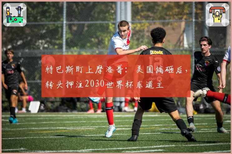 特巴斯盯上摩洛哥：美国搞砸后，转头押注2030世界杯东道主