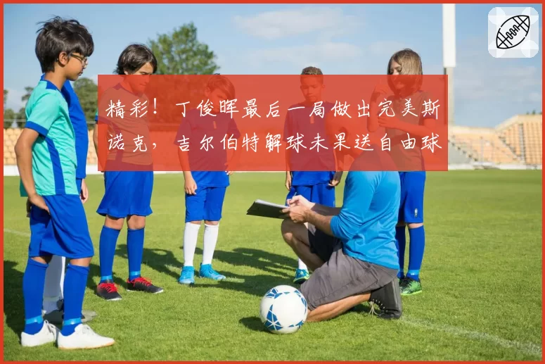 精彩！丁俊晖最后一局做出完美斯诺克，吉尔伯特解球未果送自由球