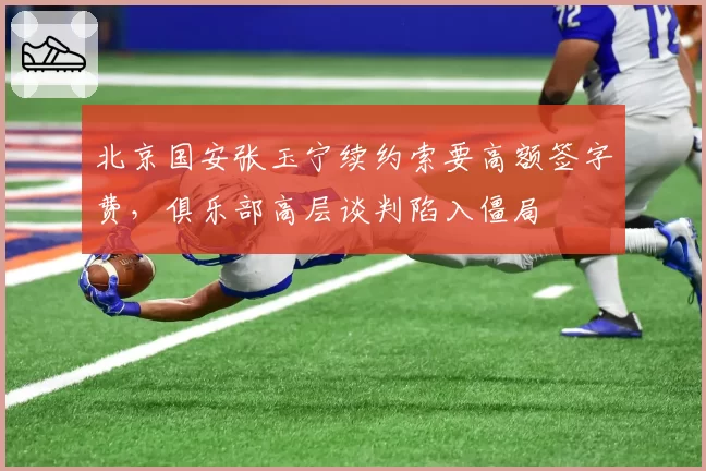 北京国安张玉宁续约索要高额签字费,俱乐部高层谈判陷入僵局