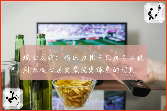 瑞士名宿：我认为扎卡已经可以被列入瑞士历史最优秀球员的行列