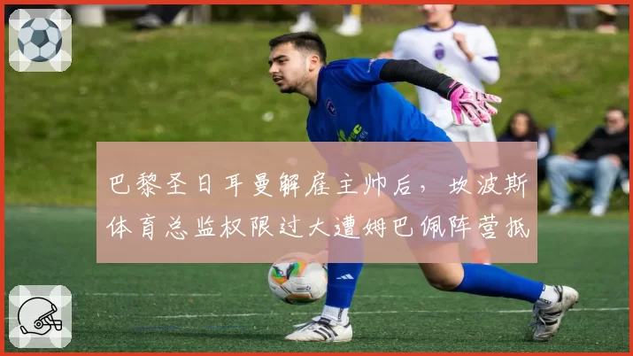 巴黎圣日耳曼解雇主帅后，坎波斯体育总监权限过大遭姆巴佩阵营抵制