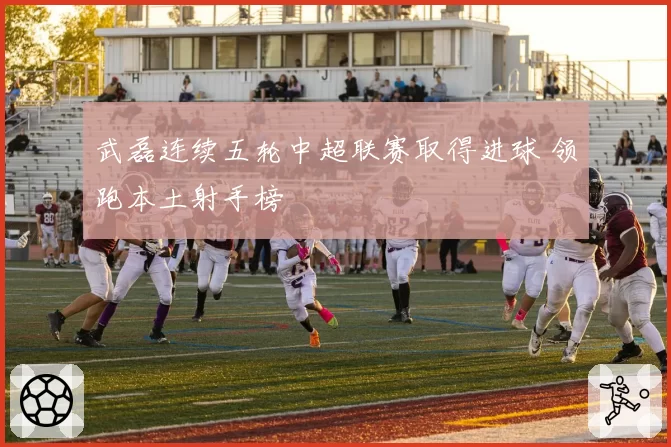 武磊连续五轮中超联赛取得进球 领跑本土射手榜