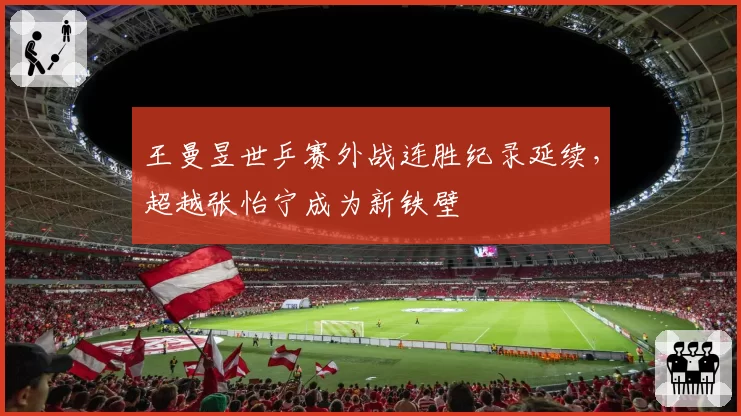 王曼昱世乒赛外战连胜纪录延续，超越张怡宁成为新铁壁