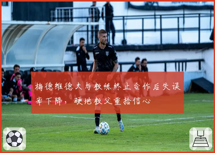 梅德维德夫与教练终止合作后失误率下降,硬地教父重拾信心