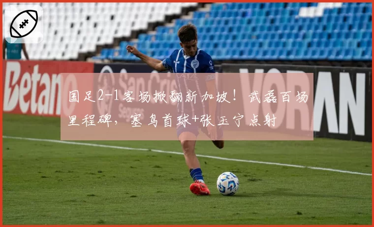 国足2-1客场掀翻新加坡！武磊百场里程碑，塞鸟首球+张玉宁点射