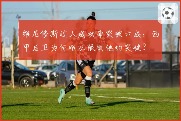 维尼修斯过人成功率突破六成，西甲后卫为何难以限制他的突破？