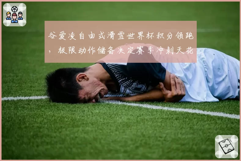 谷爱凌自由式滑雪世界杯积分领跑，极限动作储备决定赛季冲刺天花板
