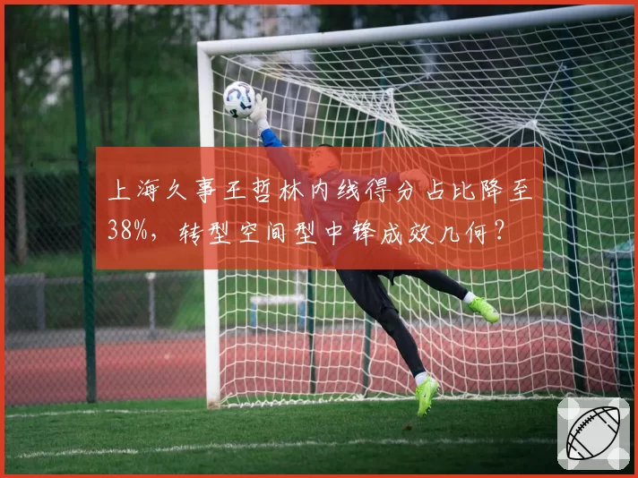 上海久事王哲林内线得分占比降至38%，转型空间型中锋成效几何？