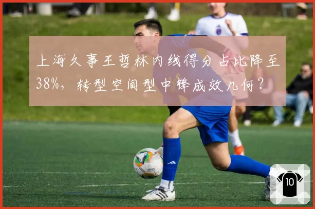 上海久事王哲林内线得分占比降至38%，转型空间型中锋成效几何？