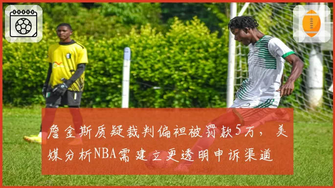 詹金斯质疑裁判偏袒被罚款5万，美媒分析NBA需建立更透明申诉渠道