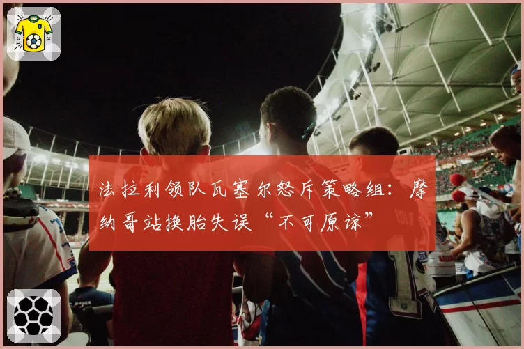 法拉利领队瓦塞尔怒斥策略组:摩纳哥站换胎失误“不可原谅”