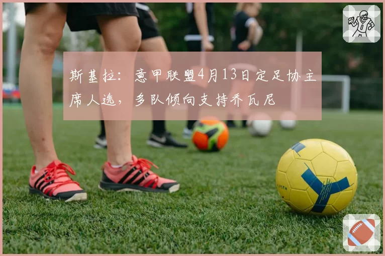 斯基拉:意甲联盟4月13日定足协主席人选,多队倾向支持乔瓦尼