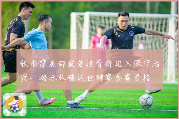 张雨霏肩部疲劳性骨折进入保守治疗，游泳队确认世锦赛参赛资格