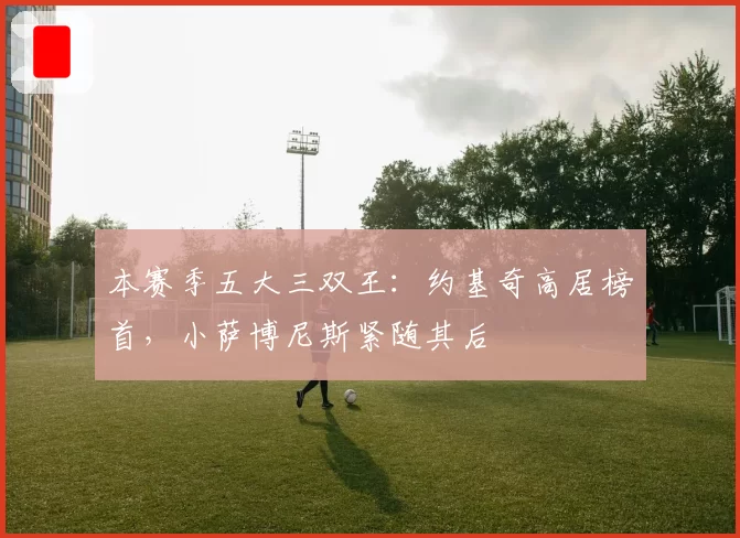 本赛季五大三双王:约基奇高居榜首,小萨博尼斯紧随其后