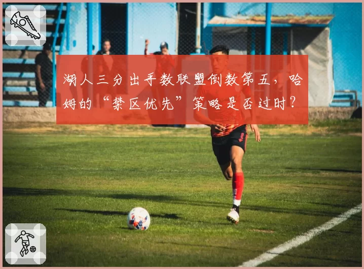 湖人三分出手数联盟倒数第五，哈姆的“禁区优先”策略是否过时？