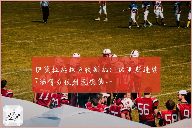 伊莫拉站积分收割机：诺里斯连续7场得分位列现役第一