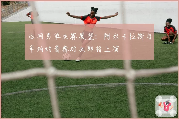 法网男单决赛展望：阿尔卡拉斯与辛纳的青春对决即将上演