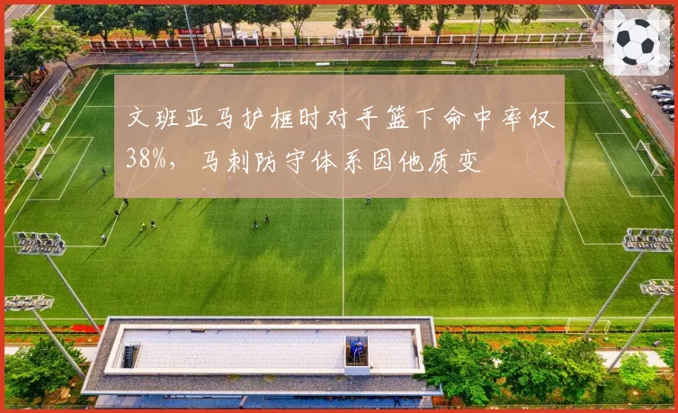 文班亚马护框时对手篮下命中率仅38%,马刺防守体系因他质变