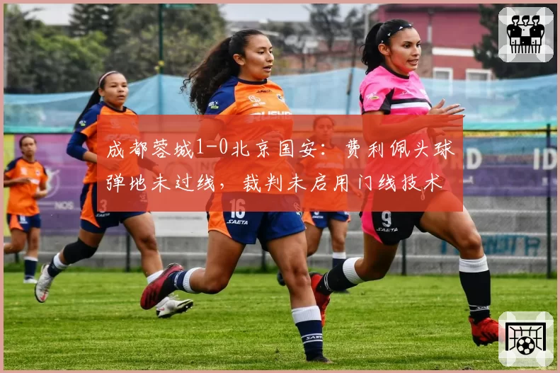 成都蓉城1-0北京国安：费利佩头球弹地未过线，裁判未启用门线技术引争议