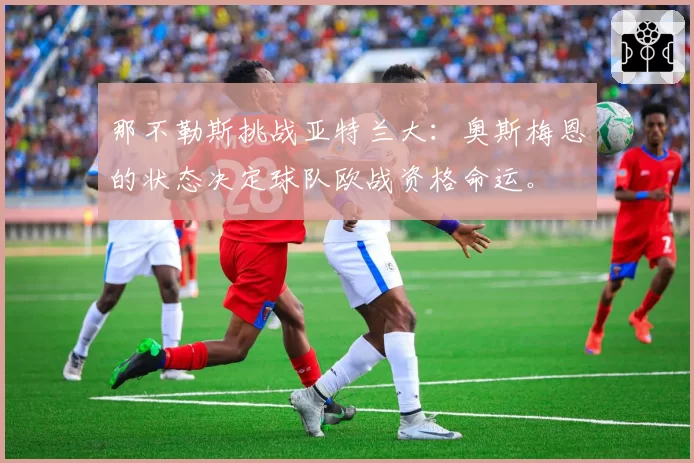 那不勒斯挑战亚特兰大：奥斯梅恩的状态决定球队欧战资格命运。