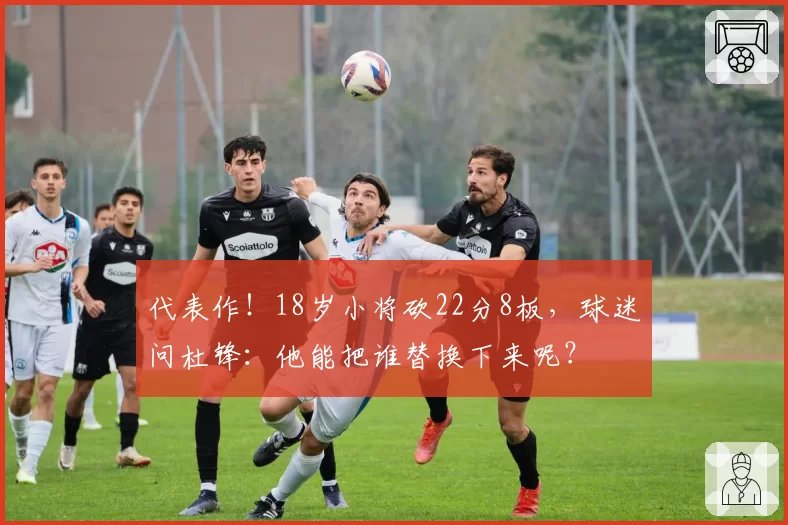 代表作！18岁小将砍22分8板，球迷问杜锋：他能把谁替换下来呢？