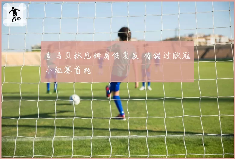 皇马贝林厄姆肩伤复发 将错过欧冠小组赛首轮