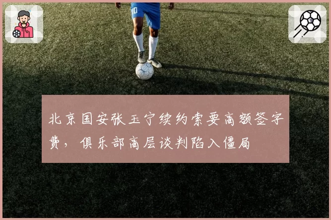 北京国安张玉宁续约索要高额签字费,俱乐部高层谈判陷入僵局