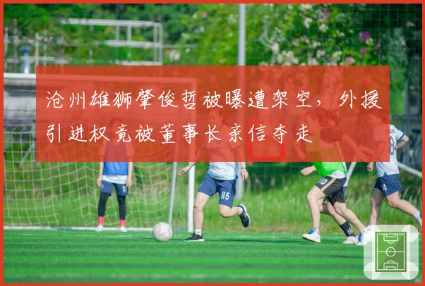 沧州雄狮肇俊哲被曝遭架空,外援引进权竟被董事长亲信夺走