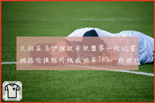 文班亚马护框效率联盟第一对比霍姆格伦换防外线成功率78%，新世代独角兽内线战术价值分化__br_