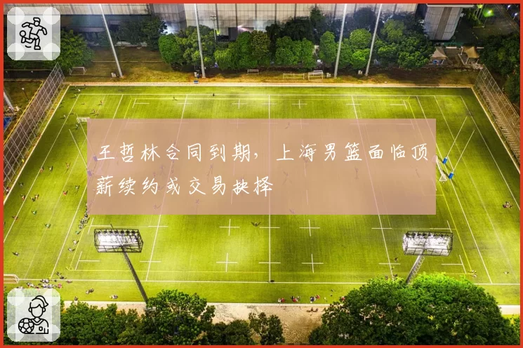 王哲林合同到期，上海男篮面临顶薪续约或交易抉择