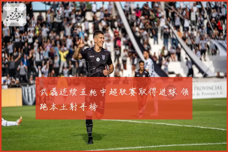 武磊连续五轮中超联赛取得进球 领跑本土射手榜