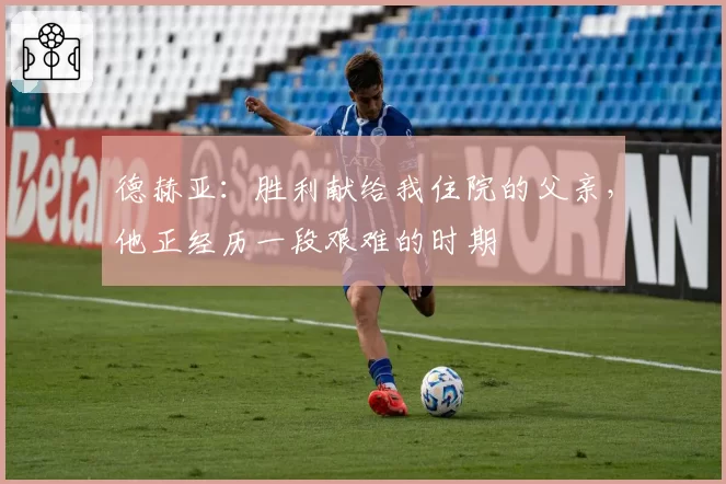 德赫亚:胜利献给我住院的父亲,他正经历一段艰难的时期