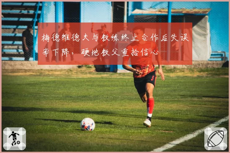梅德维德夫与教练终止合作后失误率下降，硬地教父重拾信心