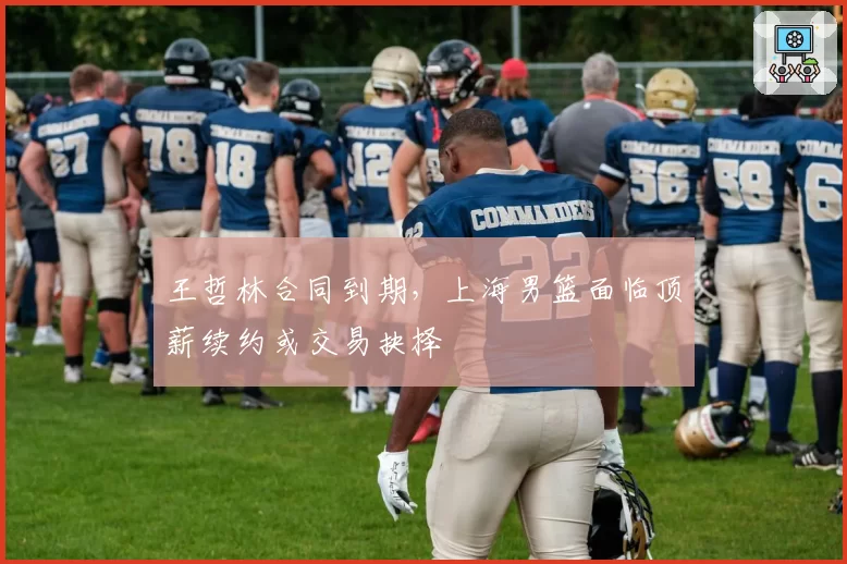 王哲林合同到期，上海男篮面临顶薪续约或交易抉择