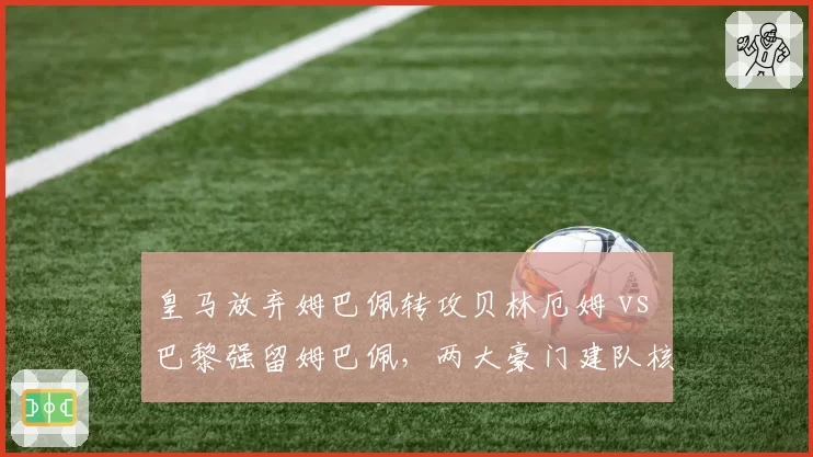 皇马放弃姆巴佩转攻贝林厄姆 vs 巴黎强留姆巴佩，两大豪门建队核心策略差异