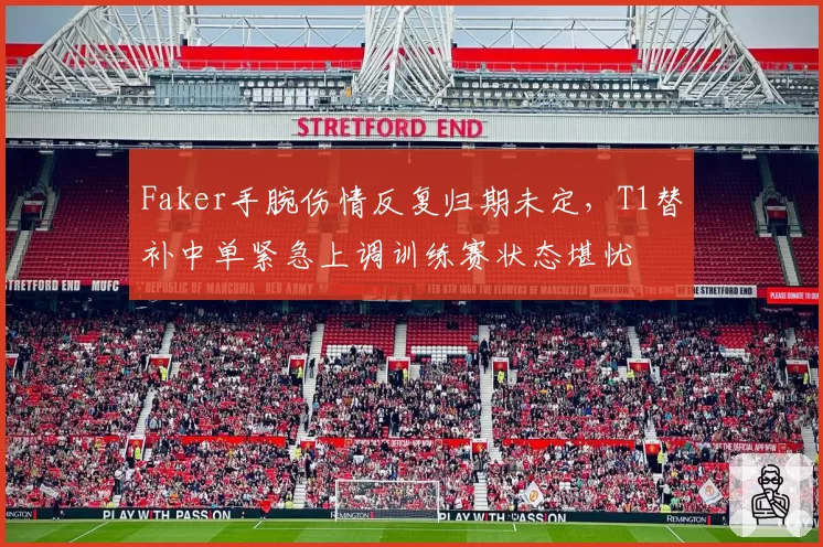 Faker手腕伤情反复归期未定，T1替补中单紧急上调训练赛状态堪忧