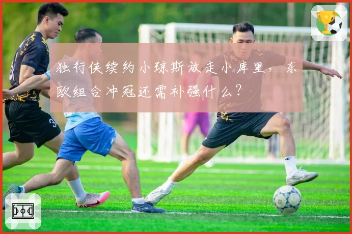 独行侠续约小琼斯放走小库里,东欧组合冲冠还需补强什么?
