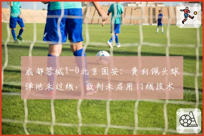 成都蓉城1-0北京国安：费利佩头球弹地未过线，裁判未启用门线技术引争议